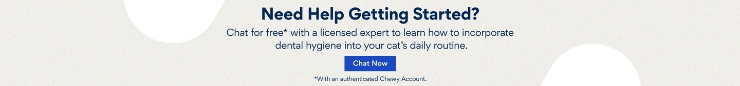 Need Help Getting Started? Chat for Free* with a licensed expert to learn how to incorporate dental hygine into your cat's daily routine.  Chat now.  *With an authenticated Chewy account.