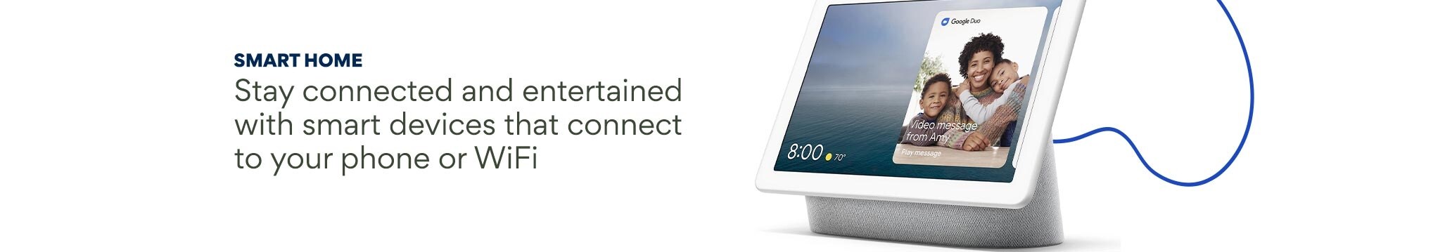 Smart Home. Stay connected and entertained with smart devices that connect to your phone or WiFi.