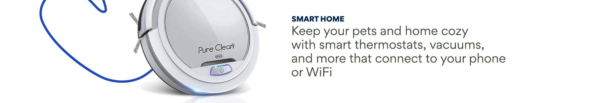 Smart Home. Keep your pets and home cozy with smart thermostats, vacuums, and more that connect to your phone or WiFi