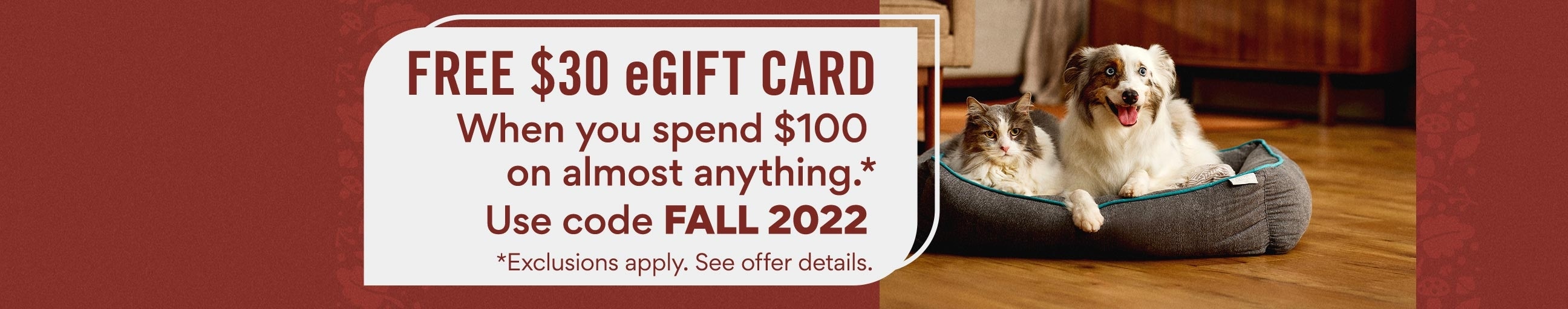 free $30 egift card when you spend $100 on almost anything. use code FALL2022. exclusions apply. see offer details. shop now