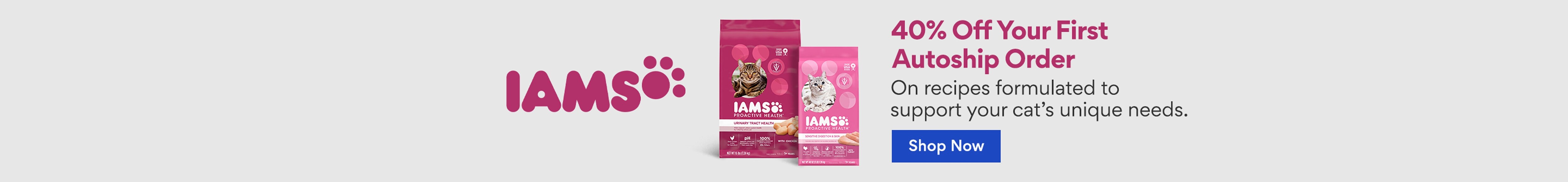 IAMS 40% off your first autoship order on recipes formulated to support your cat's unique needs. shop now