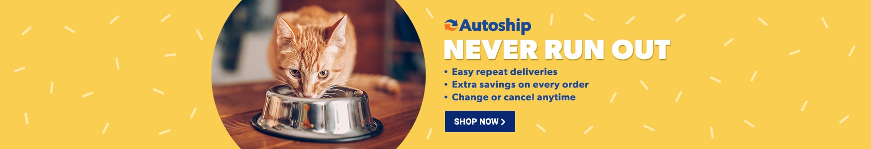 Autoship. Never run out. Easy repeat deliveries. Extra savings on every order. Change or cancel anytime.